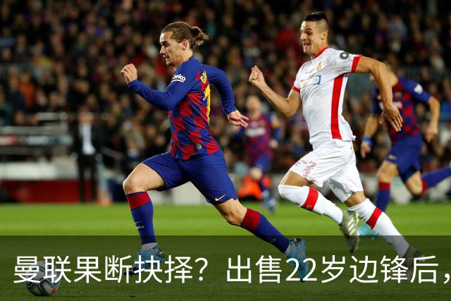 曼联果断抉择？出售22岁边锋后，他的市场价值骤降2800万欧